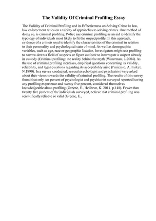 The Validity Of Criminal Profiling Essay
The Validity of Criminal Profiling and its Effectiveness on Solving Crime In law,
law enforcement relies on a variety of approaches to solving crimes. One method of
doing so, is criminal profiling. Police use criminal profiling as an aid to identify the
typology of individuals most likely to fit the suspectprofile. In this approach,
evidence of a crimeis used to identify the characteristics of the criminal in relation
to their personality and psychological state of mind. As well as demographic
variables, such as age, race or geographic location, Investigators might use profiling
to narrow down a field of suspects or figure out how to interrogate a suspect already
in custody (Criminal profiling: the reality behind the myth (Winerman, L.2004). As
the use of criminal profiling increases, empirical questions concerning its validity,
reliability, and legal questions regarding its acceptability arise (Pinizzato, A. Finkel,
N.1990). In a survey conducted, several psychologist and psychiatrist were asked
about their views towards the validity of criminal profiling. The results of this survey
found that only ten percent of psychologist and psychiatrist surveyed reported having
any profiling experience and twenty five percent, considered themselves
knowledgeable about profiling (Greene, E., Heilbrun, K. 2014, p.148). Fewer than
twenty five percent of the individuals surveyed, believe that criminal profiling was
scientifically reliable or valid (Greene, E.,
 