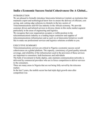India s Economic Success Social Cohesiveness On A Global...
INTRODUCTION
We are pleased to formally introduce Intercontra Initiatives Limited, an institution that
maintains expert and technological know how to ensure the delivery of efficient, cost
saving, and, cutting edge solutions to clientele in the key sectors of
Telecommunications and Oil Gas industry in the African economy. We provide
customer driven and tailored services to diverse clients in this niche market segment
particularly in the areas of engineering and logistics.
We recognise that your organisation occupies a visible position in the
telecommunications industry as a leading major contractor and supplier of
telecommunications infrastructure and as such we at Intercontra Initiatives would
like to make our professional services and logistics solutions available to you.
EXECUTIVE SUMMARY
Telecommunications services are critical to Nigeria s economic success social
cohesiveness on a global platform. The capacity, consistency of good quality network
coverage, and reliability of the infrastructure used in the provision of these services
are important to consumers; both businesses and individuals
The bulk of investment to build, deploy, and, maintain communication networks is
delivered by commercial providers who are in fierce competition to deliver services
to the consumers.
There are many areas in Nigeria that are not being fully served by the telecoms
market.
In the last 5 years, the mobile sector has had triple digit growth rates after
competition was
 