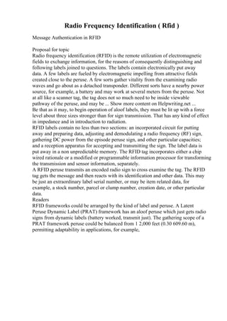 Radio Frequency Identification ( Rfid )
Message Authentication in RFID
Proposal for topic
Radio frequency identification (RFID) is the remote utilization of electromagnetic
fields to exchange information, for the reasons of consequently distinguishing and
following labels joined to questions. The labels contain electronically put away
data. A few labels are fueled by electromagnetic impelling from attractive fields
created close to the peruse. A few sorts gather vitality from the examining radio
waves and go about as a detached transponder. Different sorts have a nearby power
source, for example, a battery and may work at several meters from the peruse. Not
at all like a scanner tag, the tag does not so much need to be inside viewable
pathway of the peruse, and may be ... Show more content on Helpwriting.net ...
Be that as it may, to begin operation of aloof labels, they must be lit up with a force
level about three sizes stronger than for sign transmission. That has any kind of effect
in impedance and in introduction to radiation.
RFID labels contain no less than two sections: an incorporated circuit for putting
away and preparing data, adjusting and demodulating a radio frequency (RF) sign,
gathering DC power from the episode peruse sign, and other particular capacities;
and a reception apparatus for accepting and transmitting the sign. The label data is
put away in a non unpredictable memory. The RFID tag incorporates either a chip
wired rationale or a modified or programmable information processor for transforming
the transmission and sensor information, separately.
A RFID peruse transmits an encoded radio sign to cross examine the tag. The RFID
tag gets the message and then reacts with its identification and other data. This may
be just an extraordinary label serial number, or may be item related data, for
example, a stock number, parcel or clump number, creation date, or other particular
data.
Readers
RFID frameworks could be arranged by the kind of label and peruse. A Latent
Peruse Dynamic Label (PRAT) framework has an aloof peruse which just gets radio
signs from dynamic labels (battery worked, transmit just). The gathering scope of a
PRAT framework peruse could be balanced from 1 2,000 feet (0.30 609.60 m),
permitting adaptability in applications, for example,
 