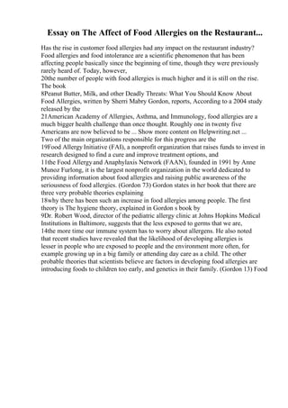 Essay on The Affect of Food Allergies on the Restaurant...
Has the rise in customer food allergies had any impact on the restaurant industry?
Food allergies and food intolerance are a scientific phenomenon that has been
affecting people basically since the beginning of time, though they were previously
rarely heard of. Today, however,
20the number of people with food allergies is much higher and it is still on the rise.
The book
8Peanut Butter, Milk, and other Deadly Threats: What You Should Know About
Food Allergies, written by Sherri Mabry Gordon, reports, According to a 2004 study
released by the
21American Academy of Allergies, Asthma, and Immunology, food allergies are a
much bigger health challenge than once thought. Roughly one in twenty five
Americans are now believed to be ... Show more content on Helpwriting.net ...
Two of the main organizations responsible for this progress are the
19Food Allergy Initiative (FAI), a nonprofit organization that raises funds to invest in
research designed to find a cure and improve treatment options, and
11the Food Allergyand Anaphylaxis Network (FAAN), founded in 1991 by Anne
Munoz Furlong, it is the largest nonprofit organization in the world dedicated to
providing information about food allergies and raising public awareness of the
seriousness of food allergies. (Gordon 73) Gordon states in her book that there are
three very probable theories explaining
18why there has been such an increase in food allergies among people. The first
theory is The hygiene theory, explained in Gordon s book by
9Dr. Robert Wood, director of the pediatric allergy clinic at Johns Hopkins Medical
Institutions in Baltimore, suggests that the less exposed to germs that we are,
14the more time our immune system has to worry about allergens. He also noted
that recent studies have revealed that the likelihood of developing allergies is
lesser in people who are exposed to people and the environment more often, for
example growing up in a big family or attending day care as a child. The other
probable theories that scientists believe are factors in developing food allergies are
introducing foods to children too early, and genetics in their family. (Gordon 13) Food
 