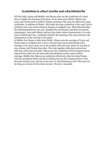 Symbolism in вЂњCatsвЂќ and вЂњShilohвЂќ
Jill McCorkle, along with Bobbie Ann Mason often use the symbolism of a short
story to further the meaning of the piece. In the short story Shiloh , Mason uses
Leroy and Norma Jean to exhibit a further meaning of the story by effectively using
symbolism. In addition to Shiloh , McCorkle also uses symbolism in her story Cats to
symbolise how cats can be related to humans in multiple ways. McCorkle describes
the relationship between two cats, Pumpkin Pie and Possum, and their two human
counterparts, Anne and Abbott, and how they share similar characteristics. In works
such as Shiloh and Cats , symbolism furthers the meaning of the story and leave the
interpretation of the work up to the reader.
In Bobbie Ann Mason s short story Shiloh , Mason uses the marriage of Leroy and
Norma Jean to symbolise how Leroy s life decisions can be detrimental to his
marriage. Ever since Leroy was in an accident while driving a truck, he was able to
stay at home with Norma Jean often. This time together make them realize how
little they still loved each other. Mason uses the symbolism of him losing his job to
represent how their love for each other has deterred over the course of their
marriage. Bobbie Ann Mason use symbolism effectively when he writes Norma
Jean has reached the bluff, and she is looking out over the Tennessee River. Now
she turns toward Leroy and waves her arms. Is she beckoning to him? She seems to
be doing an exercise for her chest muscles. The sky is unusually
 