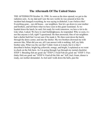 The Aftermath Of The United States
THE AFTERMATH October 16, 1996: As soon as the door opened, we got to the
radiation suits. As my dad and I saw the new world, he was amazed at how the
incident had changed everything, he was saying in disbelief, I can t believe this!
Everything gone... our old house... our neighbors. Son let s go down to your mother
and brothers, and tell them what we have seen in this giant wasteland. As we
headed down the hatch, he said, Get ready for work tomorrow, we have a lot to do.
Like what, I asked. We have to start buildinghouses, he responded. Why so soon, it s
not like anyone is left, right? I questioned. He then answered, One of our neighbors
had a shelter built but I m not sure if he made it. We then went down the hatch,
through the detox center, and into the shelter. My two brothers drowned me with
answers like, What did you see, all I can answer with is nothing. Jeff, my little
brother asks, What was the sun like? I didn t look at it much, but it is like I
described it before, bright big yellowish, orange, and bright, I explained as we went
to check on the fish farm. As I m going through I go through my mental checklist:
STEP 1: Breeding fish are good: вњ” STEP 2: Food Fish are good: вњ” STEP 3: Frys
(baby fish) are good: вњ” STEP 4: Feed all the fish: вњ” Jeff, Joel, Grant, dinner is
ready, our mother demanded. As Joel and I walk down the halls, past the
 
