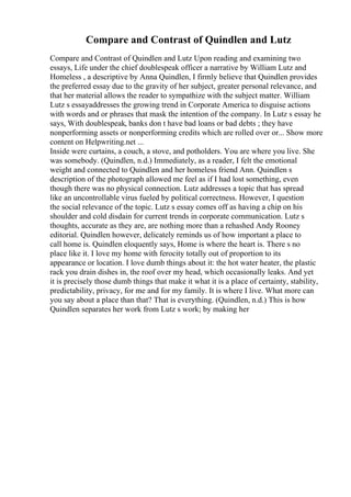 Compare and Contrast of Quindlen and Lutz
Compare and Contrast of Quindlen and Lutz Upon reading and examining two
essays, Life under the chief doublespeak officer a narrative by William Lutz and
Homeless , a descriptive by Anna Quindlen, I firmly believe that Quindlen provides
the preferred essay due to the gravity of her subject, greater personal relevance, and
that her material allows the reader to sympathize with the subject matter. William
Lutz s essayaddresses the growing trend in Corporate America to disguise actions
with words and or phrases that mask the intention of the company. In Lutz s essay he
says, With doublespeak, banks don t have bad loans or bad debts ; they have
nonperforming assets or nonperforming credits which are rolled over or... Show more
content on Helpwriting.net ...
Inside were curtains, a couch, a stove, and potholders. You are where you live. She
was somebody. (Quindlen, n.d.) Immediately, as a reader, I felt the emotional
weight and connected to Quindlen and her homeless friend Ann. Quindlen s
description of the photograph allowed me feel as if I had lost something, even
though there was no physical connection. Lutz addresses a topic that has spread
like an uncontrollable virus fueled by political correctness. However, I question
the social relevance of the topic. Lutz s essay comes off as having a chip on his
shoulder and cold disdain for current trends in corporate communication. Lutz s
thoughts, accurate as they are, are nothing more than a rehashed Andy Rooney
editorial. Quindlen however, delicately reminds us of how important a place to
call home is. Quindlen eloquently says, Home is where the heart is. There s no
place like it. I love my home with ferocity totally out of proportion to its
appearance or location. I love dumb things about it: the hot water heater, the plastic
rack you drain dishes in, the roof over my head, which occasionally leaks. And yet
it is precisely those dumb things that make it what it is a place of certainty, stability,
predictability, privacy, for me and for my family. It is where I live. What more can
you say about a place than that? That is everything. (Quindlen, n.d.) This is how
Quindlen separates her work from Lutz s work; by making her
 