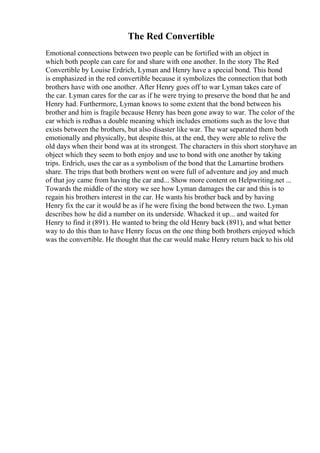 The Red Convertible
Emotional connections between two people can be fortified with an object in
which both people can care for and share with one another. In the story The Red
Convertible by Louise Erdrich, Lyman and Henry have a special bond. This bond
is emphasized in the red convertible because it symbolizes the connection that both
brothers have with one another. After Henry goes off to war Lyman takes care of
the car. Lyman cares for the car as if he were trying to preserve the bond that he and
Henry had. Furthermore, Lyman knows to some extent that the bond between his
brother and him is fragile because Henry has been gone away to war. The color of the
car which is redhas a double meaning which includes emotions such as the love that
exists between the brothers, but also disaster like war. The war separated them both
emotionally and physically, but despite this, at the end, they were able to relive the
old days when their bond was at its strongest. The characters in this short storyhave an
object which they seem to both enjoy and use to bond with one another by taking
trips. Erdrich, uses the car as a symbolism of the bond that the Lamartine brothers
share. The trips that both brothers went on were full of adventure and joy and much
of that joy came from having the car and... Show more content on Helpwriting.net ...
Towards the middle of the story we see how Lyman damages the car and this is to
regain his brothers interest in the car. He wants his brother back and by having
Henry fix the car it would be as if he were fixing the bond between the two. Lyman
describes how he did a number on its underside. Whacked it up... and waited for
Henry to find it (891). He wanted to bring the old Henry back (891), and what better
way to do this than to have Henry focus on the one thing both brothers enjoyed which
was the convertible. He thought that the car would make Henry return back to his old
 