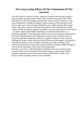 The Long Lasting Effects Of The Colonization Of The
Americas
Over the course of America s history, audacious explorers from Europe sought to
make an impact through setting colonies in the Americas during the 1500 1700s.
The duration in which Europeans explored their outside world is referred to as the
Age of Exploration. Despite the dangers, such as storms, no GPS, being lost, and
diseases like scurvy, the motivation behind this era could be stated in three simple
words: gold, glory, and God. The long lasting effects of the fifteenth and seventh
century include contentious disputes, essentially, who truly discovered the New World
, was Spain explorer Christopher Columbusan overrated American hero, or a
conqueror regardless? These particular controversies are each primary components of
the overall bewilderment, if the changes that occurred in the Americasa result of
European exploration either had a positive or negative influence on the Americas.
Although the impact on the Americas was both beneficial and negative, the negatives
outweigh the positives. The escalation of diseases, servitude, and abuse of the
Natives arrived from the events such as the Colombian Exchange, Middle Passage, as
well as forced Christianity in the form of the Requirement.
Primarily, even if you credit Christopher Columbus as the man who discovered
America first or not, he assuredly was the first to begin an intermixing of plants,
animals, and diseases between the New World and Old World. In spite of the
positives of this exchange, known as the Columbian
 