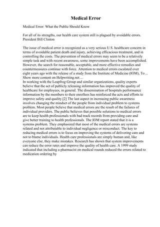 Medical Error
Medical Error: What the Public Should Know
For all of its strengths, our health care system still is plagued by avoidable errors.
President Bill Clinton
The issue of medical error is recognized as a very serious U.S. healthcare concern in
terms of avoidable patient death and injury, achieving efficacious treatment, and in
controlling the costs. The prevention of medical errors may seem to be a relatively
simple task and with recent awareness, some improvements have been accomplished.
However, the search for reasonable, acceptable, and more effective remedies and
countermeasures continue with force. Attention to medical errors escalated over
eight years ago with the release of a study from the Institute of Medicine (IOM), To ...
Show more content on Helpwriting.net ...
In working with the Leapfrog Group and similar organizations, quality experts
believe that the act of publicly releasing information has improved the quality of
healthcare for employees, in general. The dissemination of hospitals performance
information by the members to their enrollees has reinforced the acts and efforts to
improve safety and quality.[2] The last aspect in increasing public awareness
involves changing the mindset of the people from individual problem to systems
problem. Most people believe that medical errors are the result of the failures of
individual providers. The public believes that possible solutions to medical errors
are to keep health professionals with bad track records from providing care and
give better training to health professionals. The IOM report stated that it is a
systems problem. They emphasized that most of the medical errors are systems
related and not attributable to individual negligence or misconduct. The key to
reducing medical errors is to focus on improving the systems of delivering care and
not to blame individuals. Health care professionals are simply human and, like
everyone else, they make mistakes. Research has shown that system improvements
can reduce the error rates and improve the quality of health care. A 1999 study
indicated that including a pharmacist on medical rounds reduced the errors related to
medication ordering by
 
