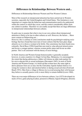 Differences in Relationships Between Western and...
Differences in Relationships Between Western and Non Western Cultures
Most of the research on interpersonal attraction has been carried out in Western
societies, especially the United Kingdom and United States. This limitation is very
important as it argues that the behaviour and communication need to be understood
within the context in which they occur, and this context considerably differs from
one culture to another. Therefore we can readily accept that there are large differences
in interpersonal relationships between cultures.
Its quite easy to assume that what is true in our own culture about interpersonal
attraction is likely to be true in other cultures as well. However, the factors ... Show
more content on Helpwriting.net ...
However, this is contrary to some conclusions made by psychologist studying socio
biology that have found that most men of most cultures find the hour glass shape
attractive as it is shows a woman to be fertile. One consistency has been found cross
culturally. David Buss (1994) found that men tend to value physical attractiveness
and favour a younger partner, whereas women prefer status and favour an older
partner. This is all consistent with the theory of socio biology.
In North America and Western Europe homosexuality is generally accepted,
however, in some countries it is illegal. In East Bay, Melanesia, it is encouraged to
the extent that during adolescence a father will choose an older male partner for
his son to educate him in sexual techniques (Davenport 1965). In most of North
America and Western Europe, it is believed that women have the same right to
derive pleasure from sex as men, but the Chiricahua Apache Indians believe it is
wrong for women to show and emotion before or during sexual activities (Ford and
Beach 1951). Men from a village in Mexico try to avoid arousing their wife because
they believe a sexually passive wife is more likely to remain faithful (Lewis 1960).
There are even major differences in love between cultures. Lee (1973) developed six
styles of love; game playing (Ludus), possessive (Mania), logical (Pragma), altruistic
 