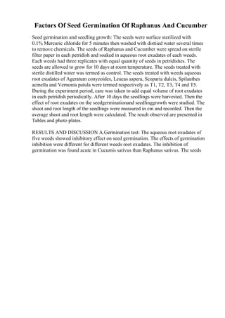 Factors Of Seed Germination Of Raphanus And Cucumber
Seed germination and seedling growth: The seeds were surface sterilized with
0.1% Mercuric chloride for 5 minutes then washed with distiied water several times
to remove chemicals. The seeds of Raphanus and Cucumber were spread on sterile
filter paper in each petridish and soaked in aqueous root exudates of each weeds.
Each weeds had three replicates with equal quantity of seeds in petridishes. The
seeds are allowed to grow for 10 days at room temperature. The seeds treated with
sterile distilled water was termed as control. The seeds treated with weeds aqueous
root exudates of Ageratum conyzoides, Leucas aspera, Scoparia dulcis, Spilanthes
acmella and Vernonia patula were termed respectively as T1, T2, T3, T4 and T5.
During the experiment period, care was taken to add equal volume of root exudates
in each petridish periodically. After 10 days the seedlings were harvested. Then the
effect of root exudates on the seedgerminationand seedlinggrowth were studied. The
shoot and root length of the seedlings were measured in cm and recorded. Then the
average shoot and root length were calculated. The result observed are presented in
Tables and photo plates.
RESULTS AND DISCUSSION A.Germination test: The aqueous root exudates of
five weeds showed inhibitory effect on seed germination. The effects of germination
inhibition were different for different weeds root exudates. The inhibition of
germination was found acute in Cucumis sativus than Raphanus sativus. The seeds
 