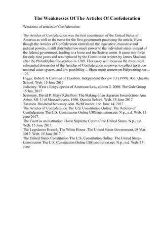 The Weaknesses Of The Articles Of Confederation
Weakness of articles of Confederation
The Articles of Confederation was the first constitution of the Untied States of
America as well as the name for the first government practicing the article. Even
though the Articles of Confederation centralized the legislative, executive and
judicial powers, it still distributed too much power to the individual states instead of
the federal government, leading to a loose and ineffective union. It came into force
for only nine years and was replaced by the Constitution written by James Madison
after the Philadelphia Convention in 1789. This essay will focus on the three most
substantial downsides of the Articles of Confederation no power to collect taxes, no
national court system, and low possibility ... Show more content on Helpwriting.net ...
123.
Higgs, Robert. A Carnival of Taxation. Independent Review 3.3 (1999): 433. Questia
School. Web. 15 June 2017.
Judiciary. West s Encyclopedia of American Law, edition 2. 2008. The Gale Group
15 Jun. 2017
Szatmary, David P. Shays Rebellion: The Making of an Agrarian Insurrection. Ann
Arbor, MI: U of Massachusetts, 1980. Questia School. Web. 15 June 2017.
Taxation. BusinessDictionary.com. WebFinance, Inc. June 14, 2017
The Articles of Confederation The U.S. Constitution Online. The Articles of
Confederation The U.S. Constitution Online USConstitution.net. N.p., n.d. Web. 15
June 2017.
The Court as an Institution. Home Supreme Court of the United States. N.p., n.d.
Web. 15 June 2017.
The Legislative Branch. The White House. The United States Government, 08 Mar.
2017. Web. 15 June 2017.
The United States Constitution The U.S. Constitution Online. The United States
Constitution The U.S. Constitution Online USConstitution.net. N.p., n.d. Web. 15
June
 