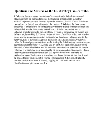 Questions and Answers on the Fiscal Policy Choices of the...
1. What are the three major categories of revenues for the federal government?
Please comment on each and indicate their relative importance to each other.
Relative importance can be indicated by dollar amounts, percent of total revenue or
expenditure or, though less informative, by ranking. 2. What are the three major
categories of expenditures for the federal government? Please comment on each and
indicate their relative importance to each other. Relative importance can be
indicated by dollar amounts, percent of total revenue or expenditure or, though less
informative, by ranking. 3. Discuss the current level of the Federal debt and whether
or not you are concerned about this debt and why. I addition, right now and for the
next year, (this is currently a very hot discussion among economists), would you
rather the Federal government focus on decreasing the deficit or concentrate more on
decreasing unemployment? 4. Assume you are the Chief Economic Advisor to the
President of the United States and the President has asked you to review the deficit
reduction proposals that were submitted by his commission (see link above). Choose
the two commission recommendations you agree with the most and write an
explanation to the President as to why those two should be enacted into law. Please
be detailed rather than general in your re commendation. 5. Economists classify
macro economic indicators as leading, lagging, or coincident. Define each
classification and give two examples
 