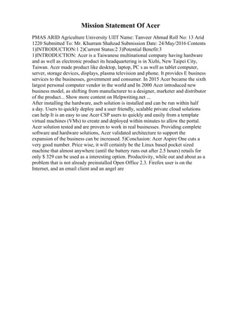 Mission Statement Of Acer
PMAS ARID Agriculture University UIIT Name: Tanveer Ahmad Roll No: 13 Arid
1220 Submitted To: Mr. Khurram Shahzad Submission Date: 24/May/2016 Contents
1)INTRODUCTION:1 2)Current Status:2 3)Potential Benefit:3
1)INTRODUCTION: Acer is a Taiwanese multinational company having hardware
and as well as electronic product its headquartering is in Xizhi, New Taipei City,
Taiwan. Acer made product like desktop, laptop, PC s as well as tablet computer,
server, storage devices, displays, plasma television and phone. It provides E business
services to the businesses, government and consumer. In 2015 Acer became the sixth
largest personal computer vendor in the world and In 2000 Acer introduced new
business model, as shifting from manufacturer to a designer, marketer and distributor
of the product... Show more content on Helpwriting.net ...
After installing the hardware, ascb solution is installed and can be run within half
a day. Users to quickly deploy and a user friendly, scalable private cloud solutions
can help It is an easy to use Acer CSP users to quickly and easily from a template
virtual machines (VMs) to create and deployed within minutes to allow the portal.
Acer solution tested and are proven to work in real businesses. Providing complete
software and hardware solutions, Acer validated architecture to support the
expansion of the business can be increased. 5)Conclusion: Acer Aspire One cuts a
very good number. Price wise, it will certainly be the Linux based pocket sized
machine that almost anywhere (until the battery runs out after 2.5 hours) retails for
only $ 329 can be used as a interesting option. Productivity, while out and about as a
problem that is not already preinstalled Open Office 2.3. Firefox user is on the
Internet, and an email client and an angel are
 