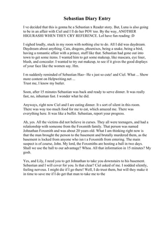 Sebastian Diary Entry
I ve decided that this is gonna be a Sebastian x Reader story. But, Luna is also going
to be in an affair with Ciel and I ll do her POV too. By the way, ANOTHER
HIGURASHI WHEN THEY CRY REFERENCE. Lol have fun reading :D
I sighed loudly, stuck in my room with nothing else to do. All I did was daydream.
Daydream about anything. Cats, dragons, phoenixes, being a snake, being a bird,
having a romantic affair with a prince, stuff like that. Sebastian had gone out into
town to get some items. I wanted him to get some makeup, like mascara, eye liner,
blush, and concealer. I wanted to try out makeup, to see if it gives the good displays
of your face like the women say. Hm.
I m suddenly reminded of Sebastian Hao~ He s just so cute! and Ciel. What ... Show
more content on Helpwriting.net ...
Trust me, I know my butler.
Soon, after 15 minutes Sebastian was back and ready to serve dinner. It was really
fast, no, inhuman fast. I wonder what he did.
Anyways, right now Ciel and I are eating dinner. It s sort of silent in this room.
There was way too much food for me to eat, which amazed me. There was
everything here. It was like a buffet. Sebastian, report your progress.
Ah, yes. All the victims did not believe in curses. They all were teenagers, and had a
relationship with someone from the Foxsmith family. That person was named
Johnathan Foxsmith and was about 20 years old. What I am thinking right now is
that the man brought the person to the basement and brutally murdered them, as the
basement is locked from anyone who isn t a Foxsmith from entering. The main
suspect is of course, John. My lord, the Foxsmiths are hosting a ball in two days.
Shall we use the ball to our advantage? Whoa. All that information in 15 minutes? My
gosh.
Yes, and Lily, I need you to get Johnathan to take you downstairs to his basement.
Sebastian and I will cover for you. Is that clear? Ciel asked of me. I nodded silently,
feeling nervous. I might die if I go there! Well, I do trust them, but will they make it
in time to save me if I do get that man to take me to the
 