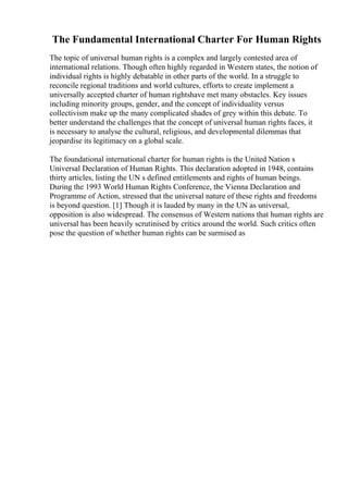 The Fundamental International Charter For Human Rights
The topic of universal human rights is a complex and largely contested area of
international relations. Though often highly regarded in Western states, the notion of
individual rights is highly debatable in other parts of the world. In a struggle to
reconcile regional traditions and world cultures, efforts to create implement a
universally accepted charter of human rightshave met many obstacles. Key issues
including minority groups, gender, and the concept of individuality versus
collectivism make up the many complicated shades of grey within this debate. To
better understand the challenges that the concept of universal human rights faces, it
is necessary to analyse the cultural, religious, and developmental dilemmas that
jeopardise its legitimacy on a global scale.
The foundational international charter for human rights is the United Nation s
Universal Declaration of Human Rights. This declaration adopted in 1948, contains
thirty articles, listing the UN s defined entitlements and rights of human beings.
During the 1993 World Human Rights Conference, the Vienna Declaration and
Programme of Action, stressed that the universal nature of these rights and freedoms
is beyond question. [1] Though it is lauded by many in the UN as universal,
opposition is also widespread. The consensus of Western nations that human rights are
universal has been heavily scrutinised by critics around the world. Such critics often
pose the question of whether human rights can be surmised as
 
