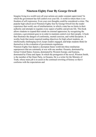 Nineteen Eighty Four By George Orwell
Imagine living in a world were all your actions are under constant supervision? In
which the government has full control over your life. A world in where there is no
freedom of self expression. Even your own thoughts could be considered a crime. The
popular high school novel Nineteen Eighty four by George Orwell lets the reader
experience that world, one of totalitarianism; in which a state has no limits in their
authority and attempts to regulate every aspect of public and private life. This book
allows students to expand their minds on external oppression, by recognizing the
extremes, a government goes to in order to maintain control over their people. A book
that illustrates the dangers of conformity, mental coercion, and verbal deception. A
worthy book that meets required reading objectives for high school students, an
intellectually challenging novel, keeps readers engaged, and helps students think for
themselves in the evaluation of governments regulations.
Nineteen Eighty four depicts a dystopian future world into three totalitarian
superpowers that are constantly at war with one another: Oceania, dominated by
former United States; Eurasia, dominated by Western Europe; and Eastasia,
dominated by China and Japan. In which the protagonist of the novel, Winston Smith,
is the member of the Outer Party, in Oceania. He is a writer for the Ministry of
Truth, whose main job is to assist in the continual rewriting of history so that it
conforms with the expectations and
 