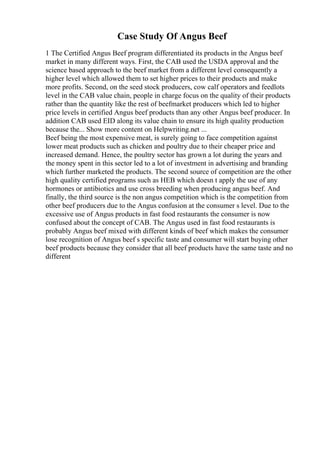 Case Study Of Angus Beef
1 The Certified Angus Beef program differentiated its products in the Angus beef
market in many different ways. First, the CAB used the USDA approval and the
science based approach to the beef market from a different level consequently a
higher level which allowed them to set higher prices to their products and make
more profits. Second, on the seed stock producers, cow calf operators and feedlots
level in the CAB value chain, people in charge focus on the quality of their products
rather than the quantity like the rest of beefmarket producers which led to higher
price levels in certified Angus beef products than any other Angus beef producer. In
addition CAB used EID along its value chain to ensure its high quality production
because the... Show more content on Helpwriting.net ...
Beef being the most expensive meat, is surely going to face competition against
lower meat products such as chicken and poultry due to their cheaper price and
increased demand. Hence, the poultry sector has grown a lot during the years and
the money spent in this sector led to a lot of investment in advertising and branding
which further marketed the products. The second source of competition are the other
high quality certified programs such as HEB which doesn t apply the use of any
hormones or antibiotics and use cross breeding when producing angus beef. And
finally, the third source is the non angus competition which is the competition from
other beef producers due to the Angus confusion at the consumer s level. Due to the
excessive use of Angus products in fast food restaurants the consumer is now
confused about the concept of CAB. The Angus used in fast food restaurants is
probably Angus beef mixed with different kinds of beef which makes the consumer
lose recognition of Angus beef s specific taste and consumer will start buying other
beef products because they consider that all beef products have the same taste and no
different
 