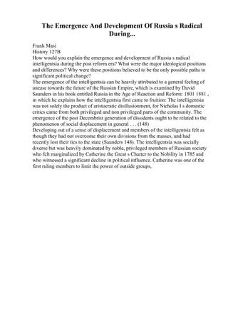 The Emergence And Development Of Russia s Radical
During...
Frank Masi
History 127B
How would you explain the emergence and development of Russia s radical
intelligentsia during the post reform era? What were the major ideological positions
and differences? Why were these positions believed to be the only possible paths to
significant political change?
The emergence of the intelligentsia can be heavily attributed to a general feeling of
unease towards the future of the Russian Empire, which is examined by David
Saunders in his book entitled Russia in the Age of Reaction and Reform: 1801 1881 ,
in which he explains how the intelligentsia first came to fruition: The intelligentsia
was not solely the product of aristocratic disillusionment, for Nicholas I s domestic
critics came from both privileged and non privileged parts of the community. The
emergence of the post Decembrist generation of dissidents ought to be related to the
phenomenon of social displacement in general . . . (148)
Developing out of a sense of displacement and members of the intelligentsia felt as
though they had not overcome their own divisions from the masses, and had
recently lost their ties to the state (Saunders 148). The intelligentsia was socially
diverse but was heavily dominated by noble, privileged members of Russian society
who felt marginalized by Catherine the Great s Charter to the Nobility in 1785 and
who witnessed a significant decline in political influence. Catherine was one of the
first ruling members to limit the power of outside groups,
 
