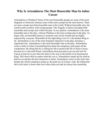 Why Is Artemidorus The Most Honorable Man In Julius
Caesar
Artemidorus or Pindarus? Some of the most honorable people are some of the most
forgotten or irrelevant whereas some of the most corrupt are the most known. There
are more corrupt men than honorable men in the world. Without honorable men, the
world would overflow with corrupt people. The Tragedy of Julius Caesarhas both
honorable and corrupt men within the play. In my opinion, Artemidorus is the most
honorable man is the play, whereas Pindarus is the most corrupt man in the play. To
begin with, an honorable person is someone who can be trusted and are highly
respected by everyone. Honorable do the right thing even if it s the hardest thing to
do. Artemidorus is one of the most forgotten characters in the play, but plays a
significant role. Artemidorus is the most honorable man in the play. Artemidorus
writes a letter to Julius Caesartelling him about the conspiracy and names all the
conspirators. By doing this he is risking his life to protect the life of Julius Caesar,
because he is a devoted friend. Artemidorus then proceeds to go out and wait for
Caesar to pass by to give him the letter on his way to the Senate to be pronounced
King. This shows that no matter what the cost is, Artemidorus stands up for what he
believes in and has the best intentions in mind. Artemidorus writes in this letter that
despite the whole conspiracy going on, the gods are on Caesar s side. By telling him
this in the letter it shows that even when times are bad, he always has something
 