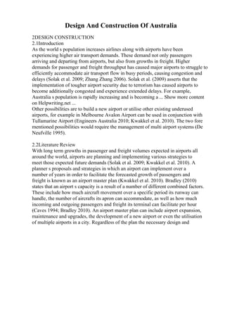 Design And Construction Of Australia
2DESIGN CONSTRUCTION
2.1Introduction
As the world s population increases airlines along with airports have been
experiencing higher air transport demands. These demand not only passengers
arriving and departing from airports, but also from growths in freight. Higher
demands for passenger and freight throughput has caused major airports to struggle to
efficiently accommodate air transport flow in busy periods, causing congestion and
delays (Solak et al. 2009; Zhang Zhang 2006). Solak et al. (2009) asserts that the
implementation of tougher airport security due to terrorism has caused airports to
become additionally congested and experience extended delays. For example,
Australia s population is rapidly increasing and is becoming a ... Show more content
on Helpwriting.net ...
Other possibilities are to build a new airport or utilise other existing underused
airports, for example in Melbourne Avalon Airport can be used in conjunction with
Tullamarine Airport (Engineers Australia 2010; Kwakkel et al. 2010). The two fore
mentioned possibilities would require the management of multi airport systems (De
Neufville 1995).
2.2Literature Review
With long term growths in passenger and freight volumes expected in airports all
around the world, airports are planning and implementing various strategies to
meet those expected future demands (Solak et al. 2009; Kwakkel et al. 2010). A
planner s proposals and strategies in which an airport can implement over a
number of years in order to facilitate the forecasted growth of passengers and
freight is known as an airport master plan (Kwakkel et al. 2010). Bradley (2010)
states that an airport s capacity is a result of a number of different combined factors.
These include how much aircraft movement over a specific period its runway can
handle, the number of aircrafts its apron can accommodate, as well as how much
incoming and outgoing passengers and freight its terminal can facilitate per hour
(Caves 1994; Bradley 2010). An airport master plan can include airport expansion,
maintenance and upgrades, the development of a new airport or even the utilisation
of multiple airports in a city. Regardless of the plan the necessary design and
 