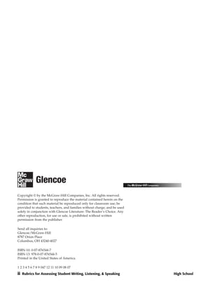 Copyright © by the McGraw-Hill Companies, Inc. All rights reserved.
Permission is granted to reproduce the material contained herein on the
condition that such material be reproduced only for classroom use; be
provided to students, teachers, and families without charge; and be used
solely in conjunction with Glencoe Literature: The Reader’s Choice. Any
other reproduction, for use or sale, is prohibited without written
permission from the publisher.

Send all inquiries to:
Glencoe/McGraw-Hill
8787 Orion Place
Columbus, OH 43240-4027

ISBN-10: 0-07-876544-7
ISBN-13: 978-0-07-876544-5
Printed in the United States of America.

1 2 3 4 5 6 7 8 9 047 12 11 10 09 08 07
ii Rubrics for Assessing Student Writing, Listening, & Speaking            High School
 