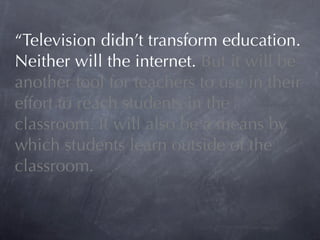 “Television didn’t transform education.
Neither will the internet. But it will be
another tool for teachers to use in their
effort to reach students in the
classroom. It will also be a means by
which students learn outside of the
classroom.
 