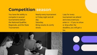Competition season
You have the ability to
compete in several
tournaments before
the National Qualifier,
Regionals, and the State
Tournament.
Nearly every tournament
is Friday night and all
day
Saturday.
Bring snacks & comfy
shoes.
I pay for every
tournament we attend
and every event you
enter in — if you no show
or drop after the
deadline, you will get a
fee.
 