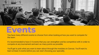 Events
You have many different events to choose from when looking at how you want to compete for
the team.
It’s recommended to have 2-3 events that you can strengthen and be competitive with in order to
compete at any tournament and earn as many points as possible.
You’ll get to pick what you want to learn about through the modules on Canvas. You’ll want to
learn at least 4 events before you can start choosing your specialty.
 