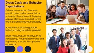 Dress Code and Behavior
Expectations
Debate tournaments often have
specific dress codes to maintain a
professional environment. Dressing
appropriately shows respect for the
event and enhances your credibility.
Additionally, maintaining proper
behavior during rounds is essential.
Being respectful and attentive to all
participants, including teammates and
opponents, is crucial for a positive
experience.
 