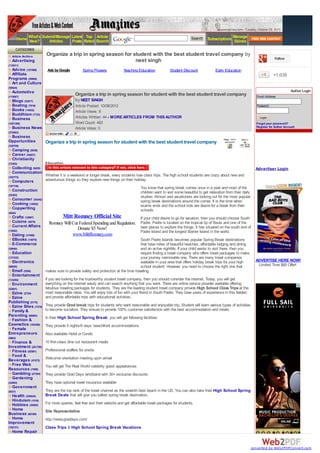 www.amazines.com - Tuesday, October 09, 2012

         Home What's Submit/Manage Latest Rated Search
                                           Top Article
              New?      Articles   Posts
                                                                                                                     Search    Subscriptions Manage
                                                                                                                                             Ezines
     CATEGORIES
  Article Archive      Organize a trip in spring season for student with the best student travel company by
                                                                                                                                                                              Follow
  Advertising                                                neet singh
(118511)
  Advice (127469)       Ads by Google          Spring Flowers            Teaching Education            Student Discount              Early Education
  Affiliate                                                                                                                                                                  +1,035
Programs (30909)
  Art and Culture
(55624)
  Automotive                                                                                                                                                                             Author Login
(115087)
                                          Organize a trip in spring season for student with the best student travel company                                      Email Address:
  Blogs (53877)                           by NEET SINGH
  Boating (7816)                          Article Posted: 10/08/2012                                                                                             Password:
  Books (14532)                           Article Views: 8
  Buddhism (7723)
  Business                                Articles Written: 44 - MORE ARTICLES FROM THIS AUTHOR                                                                    Login
(1051386)                                 Word Count: 483                                                                                                        Forgot your password?
  Business News                           Article Votes: 0                                                                                                       Register for Author Account
(376563)
 Business
Opportunities          Organize a trip in spring season for student with the best student travel company
(328709)
  Camping (9539)
  Career (54827)
  Christianity
(13393)                Education
  Collecting (9455)                                                                                                                                              Advertiser Login
  Communication
(102773)
                       Whether it is a weekend or longer break, every students love class trips. The high school students are crazy about new and
  Computers            adventurous things so they explore new things on their holiday.
(197736)
                                                                                    You know that spring break comes once in a year and most of the
  Construction                                                                      children want to visit some beautiful to get relaxation from their daily
(25363)
                                                                                    studies. Almost avid vacationers are looking out for the most popular
  Consumer (34342)                                                                  spring break destinations around the corner. It is the time when
  Cooking (14042)                                                                   exams ends and the school kids are desire for a break from their
  Copywriting                                                                       schools.
(4644)
  Crafts (12867)                  Mitt Romney Official Site                         If your child desire to go for vacation, then you should choose South
  Cuisine (5079)         Romney Will Cut Federal Spending and Regulation. Padre. Padre is located on the tropical tip of Texas and one of the
  Current Affairs                                                         best places to explore the things. It has situated on the south end of
(13952)
                                        Donate $5 Now!
                                                                          Padre Island and the longest Barrier Island in the world.
  Dating (37499)                     www.MittRomney.com
  EBooks (14979)                                                                   South Padre Islands becomes popular Spring Break destinations
  E-Commerce                                                                       that have miles of beautiful beaches, affordable lodging and dining
(39040)                                                                            and an active nightlife. If your child wants to visit there, then you
  Education                                                                        require finding a travel company who offers travel packages to make
(131532)                                                                           your journey memorable one. There are many travel companies
  Electronics                                                                      available in your area that offers holiday break trips for your high          ADVERTISE HERE NOW!
(66820)                                                                            school student. However, you need to choose the right one that                 Limited Time $60 Offer!
  Email (5394)         makes sure to provide safety and protection at the time traveling.
  Entertainment
(133292)               If you are looking for the trustworthy student travel company, then you should consider the internet. Today, you will get
  Environment          everything on the internet easily and can search anything that you want. There are online service provider available offering
(22801)                fabulous traveling packages for students. They are the leading student travel company provide High School Class Trips at the
  Ezine (2724)         most reasonable rates. You will enjoy lots of fun with your friend in South Padre. They have years of experience in this fielded
  Ezine                and provide affordable trips with educational activities.
Publishing (5175)
  Ezine Sites (1370)   They provide Grad break trips for students who want reasonable and enjoyable trip. Student will learn various types of activities
  Family &             to become socialize. They ensure to provide 100% customer satisfaction with the best accommodation and meals.
Parenting (98804)      In their High School Spring Break, you will get following facilities:
  Fashion &
Cosmetics (163256)     They provide 5 nights/6 days’ beachfront accommodations
  Female
Entrepreneurs          Also available Hotel or Condo
(9963)
  Finance &            10 first-class dine out restaurant meals
Investment (281750)
  Fitness (92581)      Professional staffers for onsite
  Food &
Beverages (47472)      Welcome orientation meeting upon arrival
  Free Web             You will get The Real World celebrity guest appearances
Resources (7509)
  Gambling (27394)     They provide Grad Days wristband with 30+ exclusive discounts
  Gardening
(22063)                They have optional travel insurance available
  Government
(8537)                 They are the top rank of the travel channel as the seventh best beach in the US. You can also take their High School Spring
  Health (530624)      Break Deals that will give you safest spring break destination.
  Hinduism (1518)
  Hobbies (39585)      For more queries, feel free visit their website and get affordable travel packages for students.
  Home                 Site Representative
Business (80189)
  Home                 http://www.graddays.com/
Improvement
(192727)               Class Trips & High School Spring Break Vacations
  Home Repair
                       Related Articles - Senior Grad Trips, Senior Class Trips, Graduation Trips, Class Trips,

                                                                                                                                                               converted by Web2PDFConvert.com
 