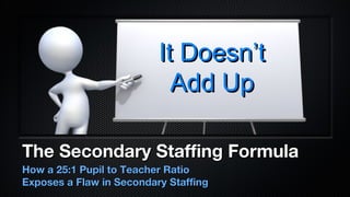 It Doesn’t
                            Add Up

The Secondary Staffing Formula
How a 25:1 Pupil to Teacher Ratio
Exposes a Flaw in Secondary Staffing
 