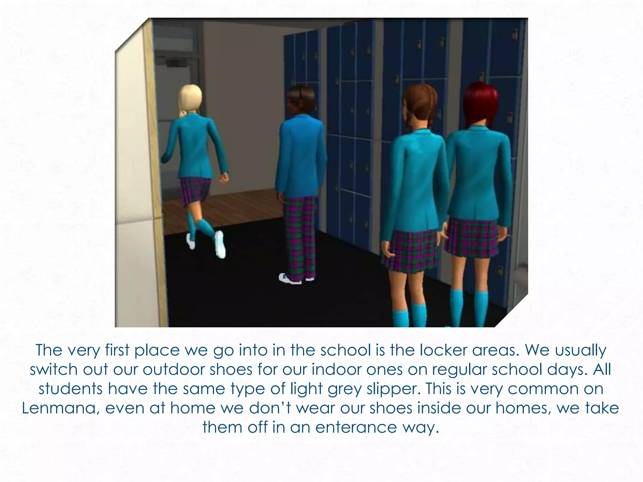 The very first place we go into in the school is the locker areas. We usually
switch out our outdoor shoes for our indoor ones on regular school days. All
students have the same type of light grey slipper. This is very common on
Lenmana, even at home we don’t wear our shoes inside our homes, we take
them off in an enterance way.
 