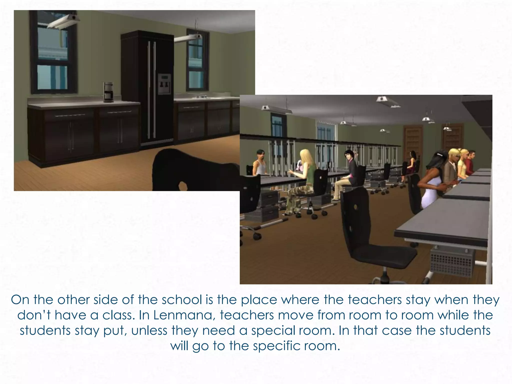 On the other side of the school is the place where the teachers stay when they
don’t have a class. In Lenmana, teachers move from room to room while the
students stay put, unless they need a special room. In that case the students
will go to the specific room.
 