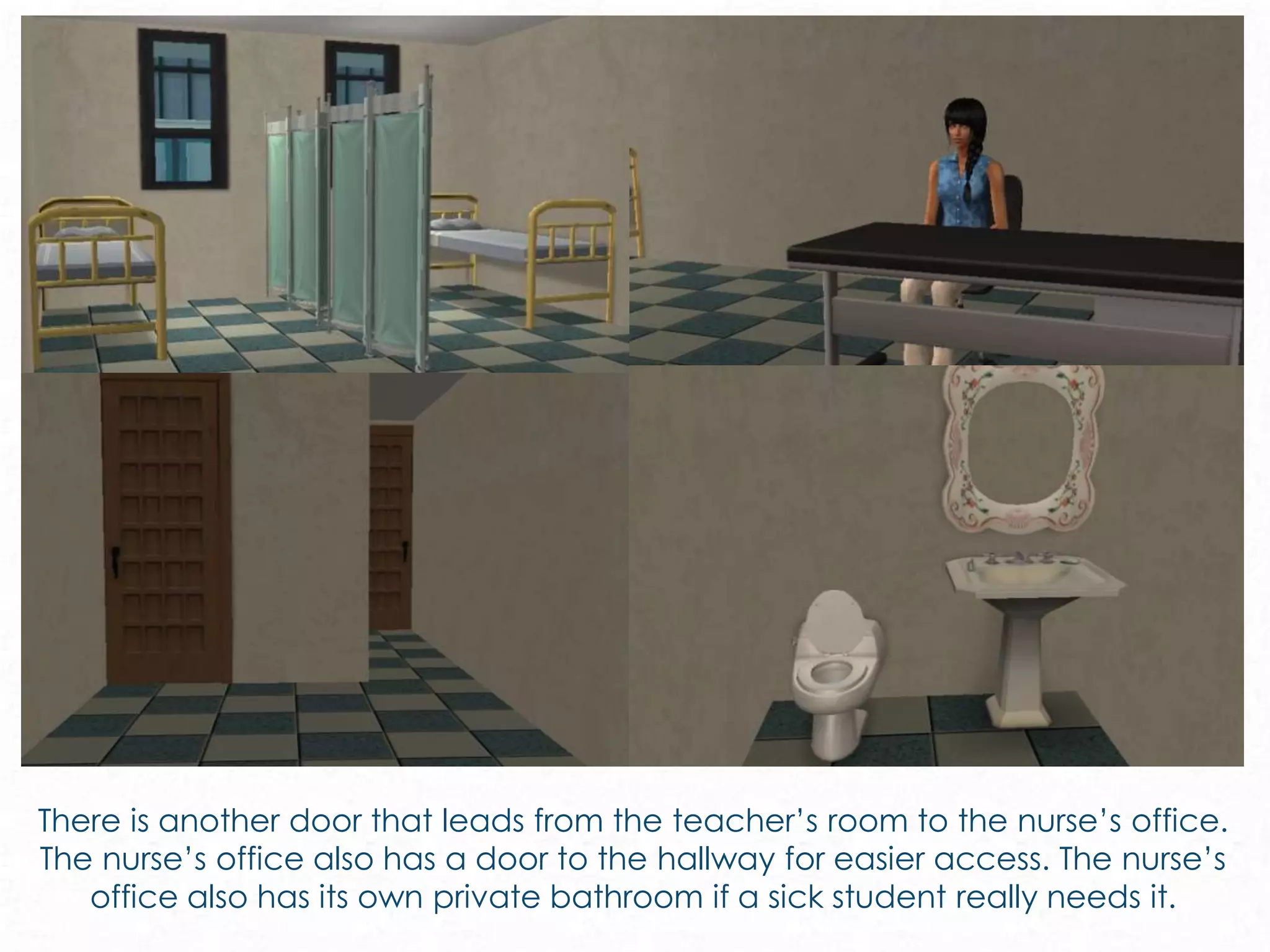 There is another door that leads from the teacher’s room to the nurse’s office.
The nurse’s office also has a door to the hallway for easier access. The nurse’s
office also has its own private bathroom if a sick student really needs it.
 