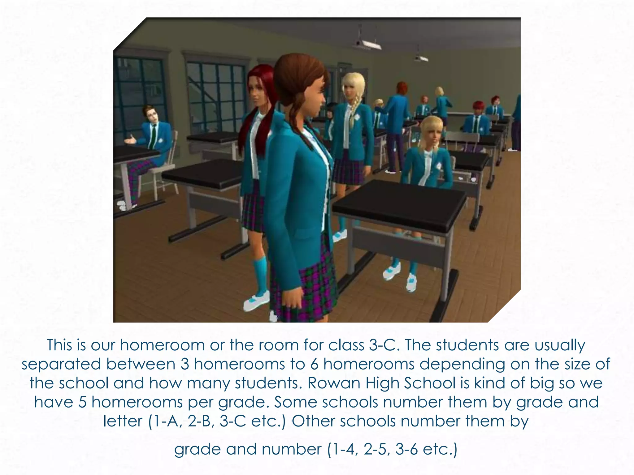 This is our homeroom or the room for class 3-C. The students are usually
separated between 3 homerooms to 6 homerooms depending on the size of
the school and how many students. Rowan High School is kind of big so we
have 5 homerooms per grade. Some schools number them by grade and
letter (1-A, 2-B, 3-C etc.) Other schools number them by
grade and number (1-4, 2-5, 3-6 etc.)
 