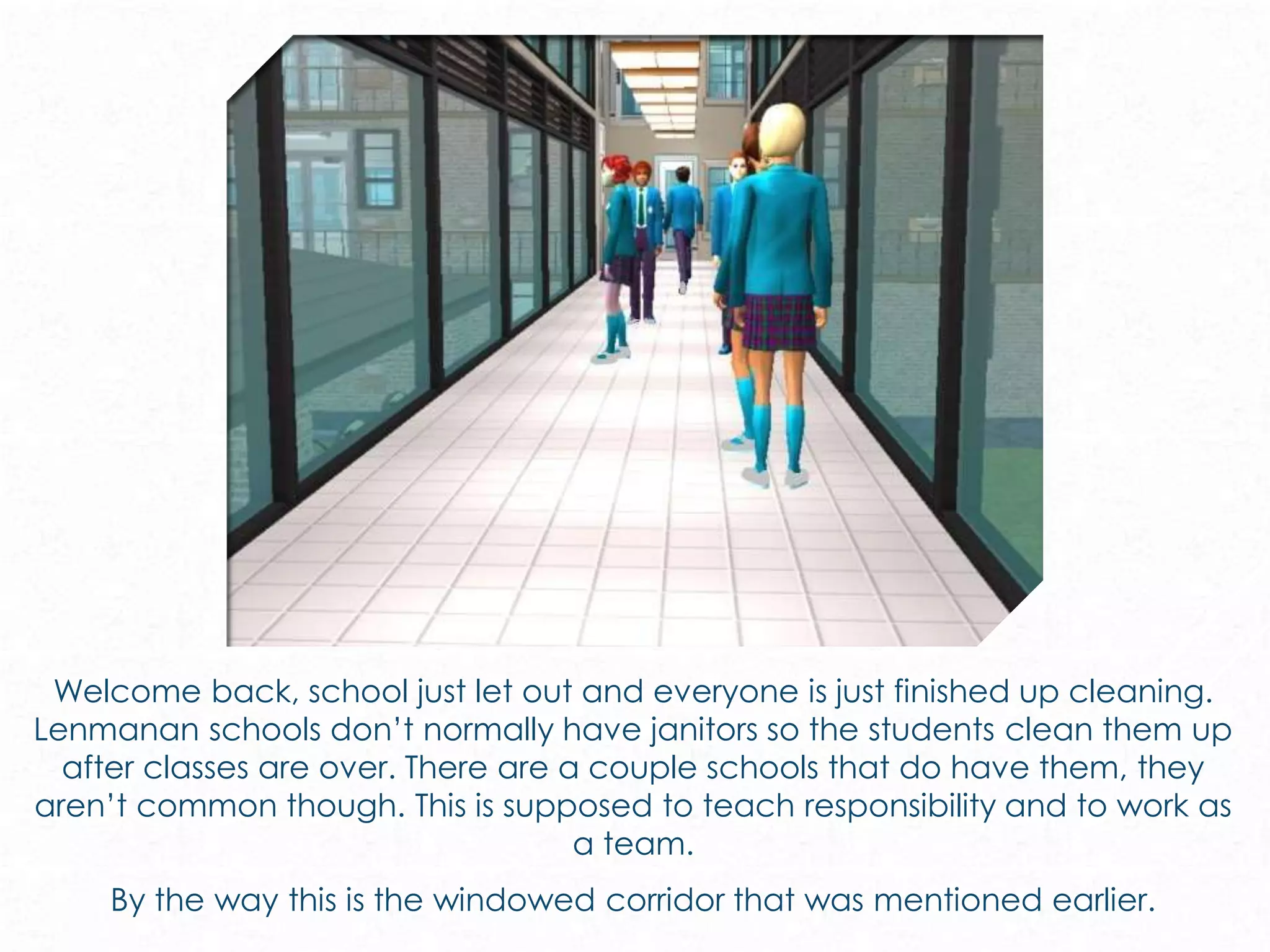 Welcome back, school just let out and everyone is just finished up cleaning.
Lenmanan schools don’t normally have janitors so the students clean them up
after classes are over. There are a couple schools that do have them, they
aren’t common though. This is supposed to teach responsibility and to work as
a team.
By the way this is the windowed corridor that was mentioned earlier.
 