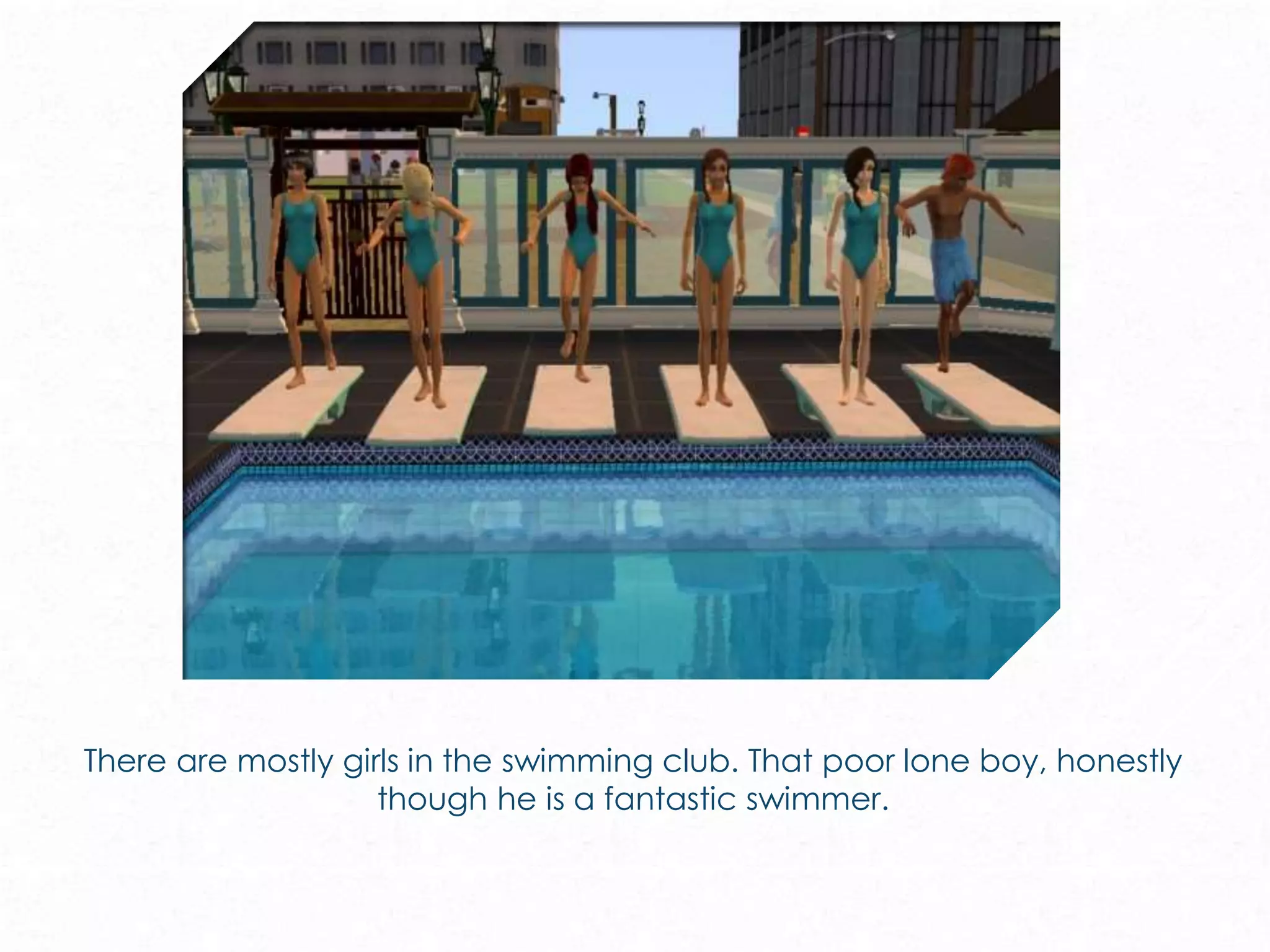 There are mostly girls in the swimming club. That poor lone boy, honestly
though he is a fantastic swimmer.
 