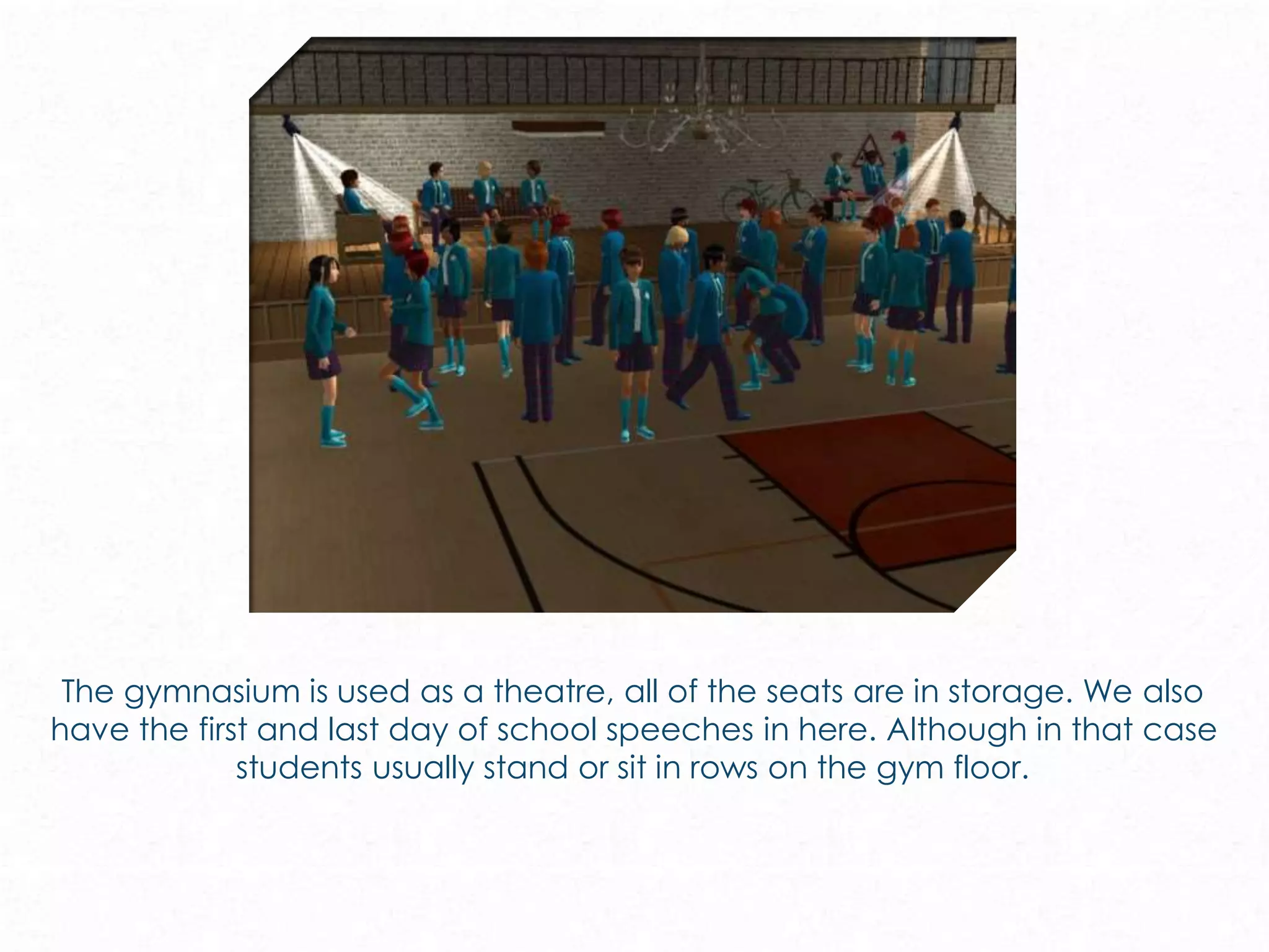The gymnasium is used as a theatre, all of the seats are in storage. We also
have the first and last day of school speeches in here. Although in that case
students usually stand or sit in rows on the gym floor.
 