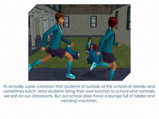 Its actually super common that students sit outside of the school on breaks and
sometimes lunch. Most students bring their own lunches to school and normally
we eat on our classrooms. But our school does have a lounge full of tables and
vending machines.
 