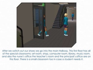 After we switch out our shoes we go into the main Hallway. This first floor has all
of the special classrooms: art room, shop, computer room, library, music room,
and also the nurse’s office the teacher’s room and the principal’s office are on
this floor. There is a small classroom too in case a student needs it.
 
