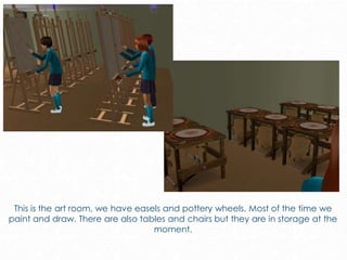 This is the art room, we have easels and pottery wheels. Most of the time we
paint and draw. There are also tables and chairs but they are in storage at the
moment.
 