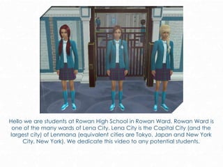 Hello we are students at Rowan High School in Rowan Ward. Rowan Ward is
one of the many wards of Lena City. Lena City is the Capital City (and the
largest city) of Lenmana (equivalent cities are Tokyo, Japan and New York
City, New York). We dedicate this video to any potential students.
 