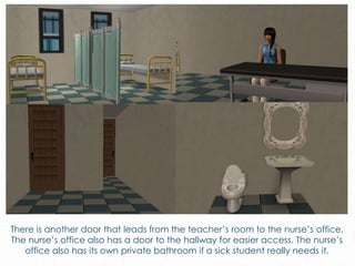 There is another door that leads from the teacher’s room to the nurse’s office.
The nurse’s office also has a door to the hallway for easier access. The nurse’s
office also has its own private bathroom if a sick student really needs it.
 