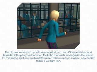 The classrooms are set up with a lot of windows. Lena City is really hot and
humid in late spring and summer. That also means its super cold in the winter.
It’s mid spring right now so its mostly rainy. Typhoon season is about now, luckily
today is just light rain.
 