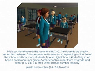 This is our homeroom or the room for class 3-C. The students are usually
separated between 3 homerooms to 6 homerooms depending on the size of
the school and how many students. Rowan High School is kind of big so we
have 5 homerooms per grade. Some schools number them by grade and
letter (1-A, 2-B, 3-C etc.) Other schools number them by
grade and number (1-4, 2-5, 3-6 etc.)
 