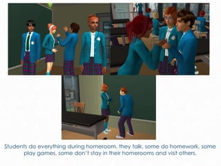 Students do everything during homeroom, they talk, some do homework, some
play games, some don’t stay in their homerooms and visit others.
 