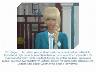 I’m Niagara, also a third year student. I’m in our school uniform all Middle
School and High students wear them here on Lenmana. Each school has it’s
own distinct uniform for Rowan High School our colors are blue, green and
purple. We have two sports/gym uniforms all with the same color scheme. One
uniform is for cooler weather the other is for warmer.
 