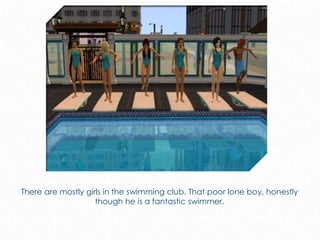 There are mostly girls in the swimming club. That poor lone boy, honestly
though he is a fantastic swimmer.
 