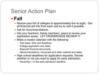 Senior Action Plan 
Fall 
 Narrow your list of colleges to approximately five to eight. Get 
all financial aid info from each and try to visit if possible. 
 Ask for recommendations. 
 Get your teachers, family members, peers to review your 
application essay. LET CROSSROADS REVIEW IT. 
 Make a master calendar with the following: 
 Test dates, fees and deadlines 
 College application due dates 
 Required financial documents 
 Recommendations, transcripts and other material due dates 
 High school deadlines for application requests. Decide 
whether or not you want to apply for early admission. 
 November 1 in the early admission deadline. 
 