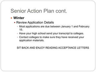 Senior Action Plan cont. 
 Winter 
 Review Application Details 
 Most applications are due between January 1 and February 
15. 
 Have your high school send your transcript to colleges. 
 Contact colleges to make sure they have received your 
application materials. 
SIT BACK AND ENJOY READING ACCEPTANCE LETTERS 
 