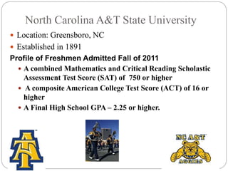 North Carolina A&T State University 
 Location: Greensboro, NC 
 Established in 1891 
Profile of Freshmen Admitted Fall of 2011 
 A combined Mathematics and Critical Reading Scholastic 
Assessment Test Score (SAT) of 750 or higher 
 A composite American College Test Score (ACT) of 16 or 
higher 
 A Final High School GPA – 2.25 or higher. 
 