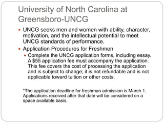 University of North Carolina at 
Greensboro-UNCG 
 UNCG seeks men and women with ability, character, 
motivation, and the intellectual potential to meet 
UNCG standards of performance. 
 Application Procedures for Freshmen 
 Complete the UNCG application forms, including essay. 
A $55 application fee must accompany the application. 
This fee covers the cost of processing the application 
and is subject to change; it is not refundable and is not 
applicable toward tuition or other costs. 
*The application deadline for freshman admission is March 1. 
Applications received after that date will be considered on a 
space available basis. 
 